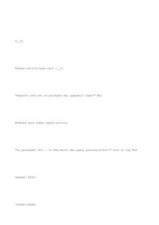 0__0;
Nakupo narinig kaya nya? >__<;
"Pupunta lang ako sa palengke may ipapabili kayo?" Ami
Mukhang wala naman syang narinig.
"Sa palengke? Uhh... Si Red meron daw syang gustong bilhin!" turo ko kay Red
Hehehe! AYOS!
*COUGH.COUGH*
 