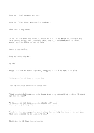 Kung bakit kasi natakot ako non..
Kung bakit kasi hindi ako nagpilit lumaban..
Sana nag-iba ang lahat..
"Hindi mo kasalanan ang nangyari, hindi mo hiniling sa kanya na tanggapin ang
bala na para sa'yo. Kahit pa naman dati, ang hilig magpaka-bayani ng taong
yon.." umiiling iling na sabi ni kuya
Kahit pa man dati..
Yung mga panaginip ko..
Si Jae...
"Kuya.. Sabihin mo sakin ang totoo, nangyari na sakin to dati hindi ba?"
Mukhang nagulat si kuya sa tanong ko.
"Ano'ng ibig mong sabihin sa tanong mo?"
"Hwag kang magsisinungaling sakin kuya, alam ko na nangyari na to dati. 12 years
ago tama ba kuya?"
"N-Naaalala mo na? Bumalik na ang alaala mo?" hindi
makapaniwalang tanong nya
"Hindi ko alam... naguguluhan parin ako.. Sa panaginip ko, nangyari na rin to..
Alam kong nangyari na to sakin dati pa.."
Tinitigan ako ni kuya nang matagal..
 