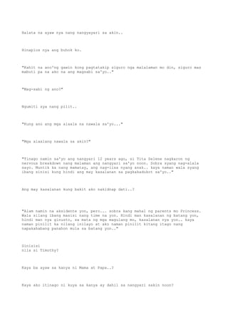 Halata na ayaw nya nang nangyayari sa akin..
Hinaplos nya ang buhok ko.
"Kahit na ano'ng gawin kong pagtatakip siguro nga malalaman mo din, siguro mas
mabuti pa na ako na ang magsabi sa'yo.."
"Mag-sabi ng ano?"
Ngumiti sya nang pilit..
"Kung ano ang mga alaala na nawala sa'yo..."
"Mga alaalang nawala sa akin?"
"Tinago namin sa'yo ang nangyari 12 years ago, si Tita Selene nagkaron ng
nervous breakdown nang malaman ang nangyari sa'yo noon. Sobra syang nag-alala
sayo. Muntik ka nang mamatay, ang nag-iisa nyang anak.. kaya naman wala syang
ibang sinisi kung hindi ang may kasalanan sa pagkakadukot sa'yo.."
Ang may kasalanan kung bakit ako nakidnap dati..?
"Alam namin na aksidente yon, pero... sobra kang mahal ng parents mo Princess.
Wala silang ibang masisi nang time na yon. Hindi man kasalanan ng batang yon,
hindi man nya ginusto, sa mata ng mga magulang mo, kasalanan nya yon.. kaya
naman pinilit ka nilang inilayo at ako naman pinilit kitang itago nang
napakahabang panahon mula sa batang yon.."
Sinisisi
nila si Timothy?
Kaya ba ayaw sa kanya ni Mama at Papa..?
Kaya ako itinago ni kuya sa kanya ay dahil sa nangyari sakin noon?
 