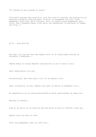 "Si Timothy ba ang sinasabi mo kuya?"
"Princess" huminga nang malalim si kuya "You have to consider the possibility na
maaaring hinanap ka lang nya dahil sa guilt na naramdaman nya noon. Hindi
pagmamahal kung hindi guilt Princess. Guilt na inakala nyang pagmamahal para
sa'yo, dahil hanggang ngayon hindi parin sya nakakalimot sa kasalanan na nagawa
nya sa'yo.."
Ch.55 - Stay With Me
Ang sabi nila ang mga bata daw kapag sinisi mo sa isang bagay katulad ng
aksidente o kamatayan...
Habang buhay na nilang dadalhin ang paninisi na yon sa sarili nila..
Kahit makalimutan nila yon,
Unconsciously, dala dala parin nila ito sa paglaki nila..
Dahil sa paninisi na yon, nabubuo ang takot sa kanila na magkamali ulit..
At nagkakaron sila ng isang personalidad na hindi maintindihan ng ibang tao..
Katulad ni Timothy..
Alam ko sa sarili ko na kung ano man ang meron sa amin ni Timothy, totoo yon.
Naging totoo yon para sa akin.
Totoo ang pagmamahal namin sa isa't-isa..
 