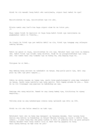 Hindi ko rin masabi kung bakit ako naniniwala, siguro kasi mahal ko sya?
Naiintindihan ko sya, naiintidihan nya rin ako.
Kilala namin ang isa't-isa kaya siguro alam ko na totoo yon.
/>
Kaya naman hindi ko masisisi si kuya kung bakit hindi sya naniniwala sa
pagmamahal sakin ni Timothy..
Sa tingin ko hindi nya yon makita dahil na rin, hindi nya tanggap ang relasyon
naming dalawa.
Kahit na ganon si kuya, naiintidihan ko rin sya. Natakot kasi sya noon na mawala
ako. Kahit hindi nya sinabi nang diretso. Alam ko na pinoprotektahan nya lang
ako. Yun naman kasi ang trabaho nya sa buhay ko, ang maging kuya ko.
Tinignan ko si Red..
Ang daming kung ano-ano na nakakabit sa kanya. Ang putla parin nya, dati ang
pula ng labi nya pero ngayon...
Sobra na akong naaawa sa lagay nya, gusto kong pagtatanggalin yung mga nakakabit
sa kanya. Ayoko nang nakikita sya nang ganito. Pero kapag ginawa ko yon... Para
ko na rin tinanggal ang pag-asa na mabubuhay pa sya.
Huminga ako nang malalim. Hawak ko ang isang kamay nya, hinihintay ko syang
magising..
Tatlong araw na ang nakakalipas simula nang ipinasok sya dito sa ICU.
Hindi na rin ako halos umaalis sa tabi nya.
Natatakot kasi ako na baka may mangyari sa kanyang masama. Pano nalang kung
masira ang makina na bumubuhay sa kanya? Walang tatawag ng nurse o doktor kung
sakali.. O pano kung may iba pang tauhan si Riri at pumunta dito sa para patayin
kaming dalawa? Pano kung unahin nila si Red? Ano'ng gagawin ko kung
wala syang bantay sa mga oras na yon?
 