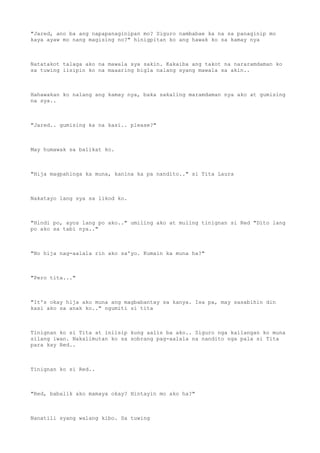 "Jared, ano ba ang napapanaginipan mo? Siguro nambabae ka na sa panaginip mo
kaya ayaw mo nang magising no?" hinigpitan ko ang hawak ko sa kamay nya
Natatakot talaga ako na mawala sya sakin. Kakaiba ang takot na nararamdaman ko
sa tuwing iisipin ko na maaaring bigla nalang syang mawala sa akin..
Hahawakan ko nalang ang kamay nya, baka sakaling maramdaman nya ako at gumising
na sya..
"Jared.. gumising ka na kasi.. please?"
May humawak sa balikat ko.
"Hija magpahinga ka muna, kanina ka pa nandito.." si Tita Laura
Nakatayo lang sya sa likod ko.
"Hindi po, ayos lang po ako.." umiling ako at muling tinignan si Red "Dito lang
po ako sa tabi nya.."
"No hija nag-aalala rin ako sa'yo. Kumain ka muna ha?"
"Pero tita..."
"It's okay hija ako muna ang magbabantay sa kanya. Isa pa, may sasabihin din
kasi ako sa anak ko.." ngumiti si tita
Tinignan ko si Tita at iniisip kung aalis ba ako.. Siguro nga kailangan ko muna
silang iwan. Nakalimutan ko sa sobrang pag-aalala na nandito nga pala si Tita
para kay Red..
Tinignan ko si Red..
"Red, babalik ako mamaya okay? Hintayin mo ako ha?"
Nanatili syang walang kibo. Sa tuwing
 