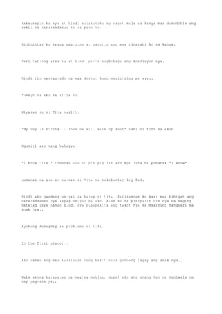 kakausapin ko sya at hindi nakakakuha ng sagot mula sa kanya mas dumodoble ang
sakit na nararamdaman ko sa puso ko.
Hinihintay ko syang magising at sagutin ang mga sinasabi ko sa kanya.
Pero tatlong araw na at hindi parin nagbabago ang kondisyon nya.
Hindi rin masigurado ng mga doktor kung magigising pa sya..
Tumayo na ako sa silya ko.
Niyakap ko si Tita saglit.
"My boy is strong, I know he will wake up soon" sabi ni tita sa akin
Ngumiti ako nang bahagya.
"I know tita," tumango ako at pinipigilan ang mga luha na pumatak "I know"
Lumabas na ako at naiwan si Tita na nakabantay kay Red.
Hindi ako pwedeng umiyak sa harap ni tita. Pakiramdam ko kasi mas bibigat ang
nararamdaman nya kapag umiyak pa ako. Alam ko na pinipilit din nya na maging
matatag kaya naman hindi nya pinapakita ang takot nya sa maaaring mangyari sa
anak nya..
Ayokong dumagdag sa problema ni tita.
In the first place...
Ako naman ang may kasalanan kung bakit nasa ganoong lagay ang anak nya..
Wala akong karapatan na maging mahina, dapat ako ang unang tao na maniwala na
may pag-asa pa..
 