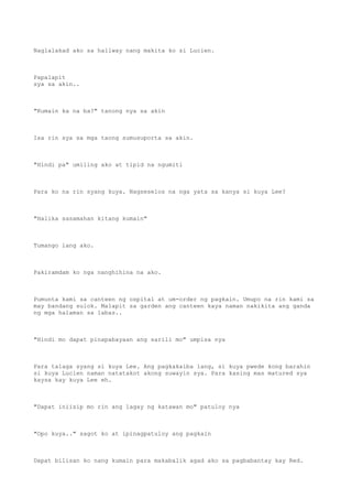 Naglalakad ako sa hallway nang makita ko si Lucien.
Papalapit
sya sa akin..
"Kumain ka na ba?" tanong nya sa akin
Isa rin sya sa mga taong sumusuporta sa akin.
"Hindi pa" umiling ako at tipid na ngumiti
Para ko na rin syang kuya. Nagseselos na nga yata sa kanya si kuya Lee?
"Halika sasamahan kitang kumain"
Tumango lang ako.
Pakiramdam ko nga nanghihina na ako.
Pumunta kami sa canteen ng ospital at um-order ng pagkain. Umupo na rin kami sa
may bandang sulok. Malapit sa garden ang canteen kaya naman nakikita ang ganda
ng mga halaman sa labas..
"Hindi mo dapat pinapabayaan ang sarili mo" umpisa nya
Para talaga syang si kuya Lee. Ang pagkakaiba lang, si kuya pwede kong barahin
si kuya Lucien naman natatakot akong suwayin sya. Para kasing mas matured sya
kaysa kay kuya Lee eh.
"Dapat iniisip mo rin ang lagay ng katawan mo" patuloy nya
"Opo kuya.." sagot ko at ipinagpatuloy ang pagkain
Dapat bilisan ko nang kumain para makabalik agad ako sa pagbabantay kay Red.
 
