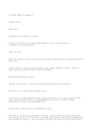 "O dahan dahan sa pagkain"
*cough.cough*
Naubo ako.
Inabutan ako ng tubig ni Lucien.
"Sinabi ko na" sabi nya "Hwag kang magmadali hindi sya mawawala.."
/>Ininom ko lang yung tubig.
"Okay ka na?"
Hindi ko alam pero nang itanong nya yon bigla nalang bumuhos ang mga pinipigilan
kong luha.
Umiyak lang ako nang umiyak sa harapan nya, siguro nagulat ko sya.. Gusto ko
nang tumigil sa pag-iyak pero hindi ko magawa.
May biglang yumakap sa akin.
"Marami akong oras..." sabi nya habang tinatapik tapik ang likod ko
At binasa ko na nang luha ang damit nya..
Ilang minuto pa nang matapos akong umiyak. Nahihiya na rin ako sa kanya. Pero
meron syang calming effect na nakakapagpagaan ng loob ko. Kahit papaano
nabawasan ang bigat na nararamdaman ko.
Ngayon naman naglalakad na ako pabalik sa ICU..
Ang sabi ni Lucien may aasikasuhin daw sya, alam ko naman na nagtatrabaho din
sya sa ospital na to. Hindi totoo na marami syang oras. Hindi biro na magpalakad
ng hacienda at ospital.. Pero binigyan nya parin ng oras ang isang katulad ko..
 