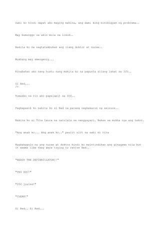 Sabi ko hindi dapat ako maging mahina, ang dami kong binibigyan ng problema..
May bumunggo sa akin mula sa likod..
Nakita ko na nagtatakbuhan ang ilang doktor at nurse..
Mukhang may emergency...
Kinabahan ako nang husto nang makita ko na papunta silang lahat sa ICU..
Si Red...
/>
Tumakbo na rin ako papalapit sa ICU..
Pagkapasok ko nakita ko si Red na parang nagkakaron ng seizure..
Nakita ko si Tita Laura na natulala sa nangyayari. Bakas sa mukha nya ang takot.
"Ang anak ko... Ang anak ko.." paulit ulit na sabi ni tita
Nagkakagulo na ang nurse at doktor hindi ko maintindihan ang ginagawa nila but
it seems like they were trying to revive Red..
"READY THE DEFIBRILLATOR!!"
"YES DOC!"
"200 joules!"
"CLEAR!"
Si Red.. Si Red...
 