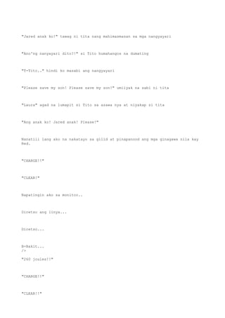 "Jared anak ko!" tawag ni tita nang mahimasmasan sa mga nangyayari
"Ano'ng nanyayari dito?!" si Tito humahangos na dumating
"T-Tito.." hindi ko masabi ang nangyayari
"Please save my son! Please save my son!" umiiyak na sabi ni tita
"Laura" agad na lumapit si Tito sa asawa nya at niyakap si tita
"Ang anak ko! Jared anak! Please!"
Nanatili lang ako na nakatayo sa gilid at pinapanood ang mga ginagawa nila kay
Red.
"CHARGE!!"
"CLEAR!"
Napatingin ako sa monitor..
Diretso ang linya...
Diretso...
B-Bakit...
/>
"260 joules!!"
"CHARGE!!"
"CLEAR!!"
 