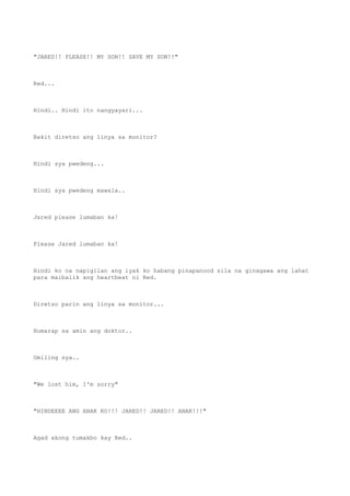 "JARED!! PLEASE!! MY SON!! SAVE MY SON!!"
Red...
Hindi.. Hindi ito nangyayari...
Bakit diretso ang linya sa monitor?
Hindi sya pwedeng...
Hindi sya pwedeng mawala..
Jared please lumaban ka!
Please Jared lumaban ka!
Hindi ko na napigilan ang iyak ko habang pinapanood sila na ginagawa ang lahat
para maibalik ang heartbeat ni Red.
Diretso parin ang linya sa monitor...
Humarap sa amin ang doktor..
Umiling sya..
"We lost him, I'm sorry"
"HINDEEEE ANG ANAK KO!!! JARED!! JARED!! ANAK!!!"
Agad akong tumakbo kay Red..
 