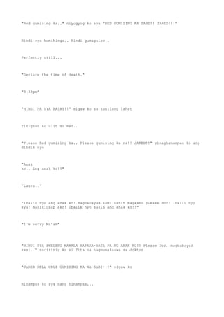 "Red gumising ka.." niyugyog ko sya "RED GUMISING KA SABI!! JARED!!!"
Hindi sya humihinga.. Hindi gumagalaw..
Perfectly still...
"Declare the time of death."
"3:33pm"
"HINDI PA SYA PATAY!!" sigaw ko sa kanilang lahat
Tinignan ko ulit si Red..
"Please Red gumising ka.. Please gumising ka na!! JARED!!" pinaghahampas ko ang
dibdib nya
"Anak
ko.. Ang anak ko!!"
"Laura.."
"Ibalik nyo ang anak ko! Magbabayad kami kahit magkano please doc! Ibalik nyo
sya! Nakikiusap ako! Ibalik nyo sakin ang anak ko!!"
"I'm sorry Ma'am"
"HINDI SYA PWEDENG MAWALA NAPAKA-BATA PA NG ANAK KO!! Please Doc, magbabayad
kami.." naririnig ko si Tita na nagmamakaawa sa doktor
"JARED DELA CRUZ GUMISING KA NA SABI!!!" sigaw ko
Hinampas ko sya nang hinampas...
 