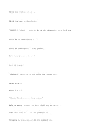 Hindi sya pwedeng mawala...
Hindi nya kami pwedeng iwan..
"JARED!!! PLEASE!!!" patuloy ko pa rin hinahampas ang dibdib nya
Hindi ka pa pwedeng mawala...
Hindi ka pwedeng mawala nang ganito...
Pano nalang kami ni Angelo?
Pano si Angelo?
"Jared..." tinitigan ko ang mukha nya "mahal kita..."
Mahal kita...
Mahal din kita...
"Please Jared hwag mo 'kong iwan.."
Wala na akong ibang makita kung hindi ang mukha nya...
Unti unti nang nanlalabo ang paningin ko...
Hanggang sa biglang nagdilim ang paligid ko..
 