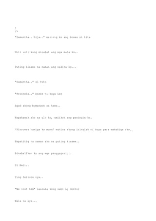 *
/>
"Samantha.. hija.." narinig ko ang boses ni tita
Unti unti kong minulat ang mga mata ko..
Puting kisame na naman ang nakita ko...
"Samantha.." si Tito
"Princess.." boses ni kuya Lee
Agad akong bumangon sa kama..
Napahawak ako sa ulo ko, umiikot ang paningin ko.
"Pinrcess humiga ka muna" mahina akong itinulak ni kuya para makahiga ako..
Napatitig na naman ako sa puting kisame..
Binabalikan ko ang mga pangyayari...
Si Red...
Yung Seizure nya..
"We lost him" naalala kong sabi ng doktor
Wala na sya...
 