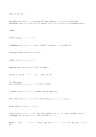 Wala na si Red...
Nangilid ang luha ko.. Pakiramdam ko may sumasakal sa akin at hindi ako
makahinga nang ayos. Ang puso ko parang unti unting pinipiga sa sobrang sakit..
Bakit?
Bakit nangyari to sa kanya?
"Kasalanan ko, I'm sorry tita.. tito.." tinakpan ko ang mukha ko
Nahihiya akong humarap sa kanila..
Umiyak na ako nang umiyak..
Nawalan sila ng anak nang dahil sa akin..
Nawala si Jared... Nawala sya... Wala na sya...
"No hija wala
kang kasalanan sa nangyari..." sabi ni Tita
Sinasabi lang nila sa akin na wala akong kasalanan...
Pero ang totoo ayaw lang talaga nila akong sisihin sa nangyari..
Bigla akong niyakap ni tita...
"Hija tumahan ka na... Hindi magiging masaya ang anak ko kapag nalaman nya na
iniiyakan mo na naman sya.." sabi sa akin ni Tita
"Tita... Tita... I'm sorry.. Nawala sya dahil sa'kin.. Kasalanan ko tita.." iyak
ko
 