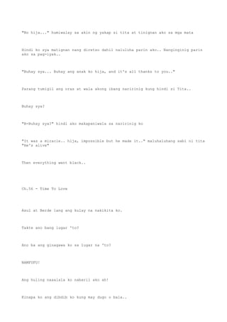 "No hija..." humiwalay sa akin ng yakap si tita at tinignan ako sa mga mata
Hindi ko sya matignan nang diretso dahil naluluha parin ako.. Nanginginig parin
ako sa pag-iyak..
"Buhay sya... Buhay ang anak ko hija, and it's all thanks to you.."
Parang tumigil ang oras at wala akong ibang naririnig kung hindi si Tita..
Buhay sya?
"B-Buhay sya?" hindi ako makapaniwala sa naririnig ko
"It was a miracle.. hija, impossible but he made it.." maluhaluhang sabi ni tita
"He's alive"
Then everything went black..
Ch.56 - Time To Love
Asul at Berde lang ang kulay na nakikita ko.
Takte ano bang lugar 'to?
Ano ba ang ginagawa ko sa lugar na 'to?
NAMFUFU!
Ang huling naaalala ko nabaril ako ah!
Kinapa ko ang dibdib ko kung may dugo o bala..
 