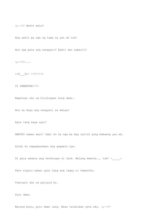(,~~)? Bakit wala?
Ang sakit pa nga ng tama na yon eh tsk!
Ano nga pala ang nangyari? Bakit ako nabaril?
(,~~)?....
<(0___0)> !!!!!!!!
SI SAMANTHA!!!!
Napatayo ako sa hinihigaan kong damo..
Ano na kaya ang nangyari sa kanya?
Ayos lang kaya sya?!
AMPUPU naman kasi! Sabi ko na nga ba may saltik yung babaeng yun eh.
Hindi ko napaghandaan ang gagawin nya.
Di pala umubra ang technique ni Jack. Walang kwenta... tsk! -_____-
Pero siguro naman ayos lang ang lagay ni Samantha.
Tumingin ako sa paligid ko.
Puro damo.
Walang puno, puro damo lang. Nasa talahiban yata ako. (,~~)*
 