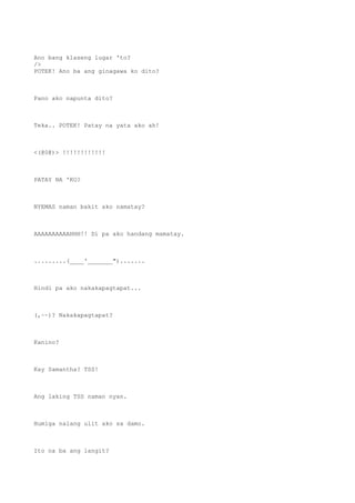 Ano bang klaseng lugar 'to?
/>
POTEK! Ano ba ang ginagawa ko dito?
Pano ako napunta dito?
Teka.. POTEK! Patay na yata ako ah!
<(@0@)> !!!!!!!!!!!!
PATAY NA 'KO?
NYEMAS naman bakit ako namatay?
AAAAAAAAAAHHH!! Di pa ako handang mamatay.
.........(____'_______").......
Hindi pa ako nakakapagtapat...
(,~~)? Nakakapagtapat?
Kanino?
Kay Samantha? TSS!
Ang laking TSS naman nyan.
Humiga nalang ulit ako sa damo.
Ito na ba ang langit?
 