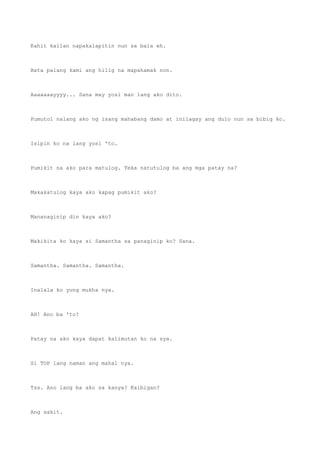 Kahit kailan napakalapitin nun sa bala eh.
Bata palang kami ang hilig na mapahamak non.
Aaaaaaayyyy... Sana may yosi man lang ako dito.
Pumutol nalang ako ng isang mahabang damo at inilagay ang dulo nun sa bibig ko.
Isipin ko na lang yosi 'to.
Pumikit na ako para matulog. Teka natutulog ba ang mga patay na?
Makakatulog kaya ako kapag pumikit ako?
Mananaginip din kaya ako?
Makikita ko kaya si Samantha sa panaginip ko? Sana.
Samantha. Samantha. Samantha.
Inalala ko yung mukha nya.
AH! Ano ba 'to?
Patay na ako kaya dapat kalimutan ko na sya.
Si TOP lang naman ang mahal nya.
Tss. Ano lang ba ako sa kanya? Kaibigan?
Ang sakit.
 