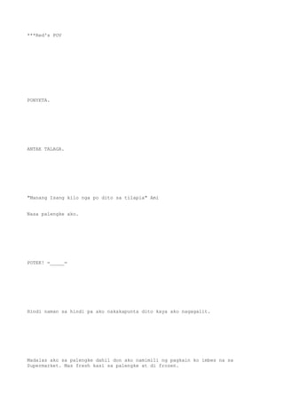 ***Red's POV
PONYETA.
ANTAE TALAGA.
"Manang Isang kilo nga po dito sa tilapia" Ami
Nasa palengke ako.
POTEK! =_____=
Hindi naman sa hindi pa ako nakakapunta dito kaya ako nagagalit.
Madalas ako sa palengke dahil don ako namimili ng pagkain ko imbes na sa
Supermarket. Mas fresh kasi sa palengke at di frozen.
 