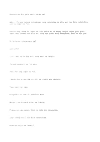 Nasasaktan din pala kahit patay na?
Ahh... Parang walang ipinagbago nung nabubuhay pa ako, yun nga lang nakakulong
ako sa lugar na 'to.
Ano ba ang tawag sa lugar na 'to? Akala ko ba kapag langit dapat puro puti?
Dapat may kasama ako dito ah. Yung mga yumao kong kamaganak. Asan na mga yon?
Di kaya na-reincarnate na?
Ako kaya?
Tinitigan ko nalang ulit yung asul na langit.
Parang nangyari na 'to ah..
Pamilyar ang lugar na 'to.
Tumayo ako at muling nilibot ng tingin ang paligid.
Tama pamilyar nga.
Nakapunta na kami ni Samantha dito.
Malapit sa Orchard nila, sa France.
Tignan mo nga naman. Dito pa pala ako mapupunta.
Ang tanong bakit ako dito napapunta?
Ayaw ba sakin ng langit?
 