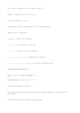TSS! Ako pa inayawan nila? Sa gwapo kong 'to?
Ahhhh... Ang hirap aliwin ng sarili.
Sana may kasama ako dito.
Sana kahit sandali lang makita ko ulit ang mukha nya.
Umupo na ako sa damuhan.
(o__o).... nakatitig sa malayo
......(-__-) nakakasawa na ang view
.............(@.@) ang boring nyemas!
..................(-___-") pakamatay nalang ako
........................(">____>)* patay na nga pala ako
AAAAAAAAAAAAAHHHHHHHH!!!!!!
Ayoko na dito! PAKSHET YAAAAAN!!!!!!
/>
Nagkakalokohan na yata dito!!!!!!!
Di kaya nananaginip lang ako?
Pero kapag nananaginip ako, nagigising ako kapag nasabi ko na ang salitang
panaginip.
Ilang bese ko na bang nasabi ang panaginip?
 