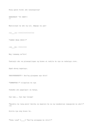 Kung ganon hindi ako nananaginip?
BANGUNGOT 'TO SHET!!
!!
Masisiraan na ako ng ulo. Ampupu na yan!
<(>___<)> !!!!!!!!!!!!!!!!!
"JARED DELA CRUZ!!"
<(0___0)> !!!!!!!!!
May tumawag sa'kin!
Tumingin ako sa pinangalingan ng boses at nakita ko sya na nakatayo roon.
Agad akong napatayo.
PAKSYEEEEEETT!! Ano'ng ginagawa nya dito?
"SAMANTHA!!" nilapitan ko sya
Tumakbo ako papalapit sa kanya.
Sya nga... Sya nga talaga!
"Nandito ka lang pala! Halika na magluto ka na ng tanghalian nagugutom na ako!!"
>3<
Hinila nya ang braso ko.
"Teka lang" 0____0 "Ano'ng ginagawa mo dito?!"
 