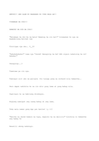 AMPUPU!! ANG ALAM KO NAHARANG KO YUNG BALA AH!!
TINAMAAN BA SYA?!!
NAMATAY NA RIN BA SYA?!
"Natamaan ka din ba ng bala? Namatay ka rin ba?!" hinawakan ko sya sa
magkabilang balikat nya
Tinitigan nya ako.. 0__0?
"Hahahahahaha!" tawa nya "Jared! Nanaginip ka ba? Ahh siguro nakatulog ka no?
Hahaha!"
Panaginip...?
Tumatawa pa rin sya.
Tumingin ulit ako sa paligid. Ito talaga yung sa orchard nila Samantha..
Pero dapat nakikita ko na rin dito yung lawa at yung bahay nila.
Pagtingin ko sa kabilang direksyon.
Biglang sumulpot ang isang bahay at ang lawa.
Teka wala naman yang mga yan kanina! (,~~)?
"Halika na Jared kumain na tayo, magluto ka na daliiiii" hinihila ni Samantha
ang kamay ko
Nanatili akong nakatayo.
 