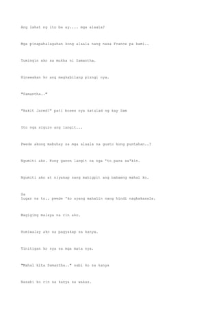 Ang lahat ng ito ba ay.... mga alaala?
Mga pinapahalagahan kong alaala nang nasa France pa kami..
Tumingin ako sa mukha ni Samantha.
Hinawakan ko ang magkabilang pisngi nya.
"Samantha.."
"Bakit Jared?" pati boses nya katulad ng kay Sam
Ito nga siguro ang langit...
Pwede akong mabuhay sa mga alaala na gusto kong puntahan..?
Ngumiti ako. Kung ganon langit na nga 'to para sa'kin.
Ngumiti ako at niyakap nang mahigpit ang babaeng mahal ko.
Sa
lugar na to.. pwede 'ko syang mahalin nang hindi nagkakasala.
Magiging malaya na rin ako.
Humiwalay ako sa pagyakap sa kanya.
Tinitigan ko sya sa mga mata nya.
"Mahal kita Samantha.." sabi ko sa kanya
Nasabi ko rin sa kanya sa wakas.
 