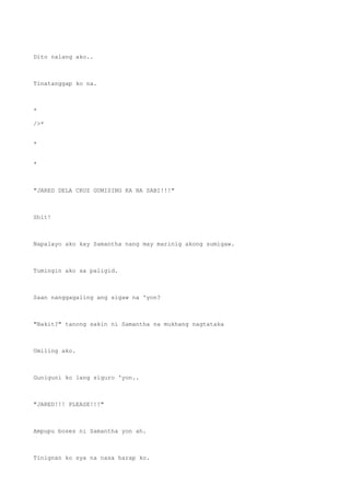Dito nalang ako..
Tinatanggap ko na.
*
/>*
*
*
"JARED DELA CRUZ GUMISING KA NA SABI!!!"
Shit!
Napalayo ako kay Samantha nang may marinig akong sumigaw.
Tumingin ako sa paligid.
Saan nanggagaling ang sigaw na 'yon?
"Bakit?" tanong sakin ni Samantha na mukhang nagtataka
Umiling ako.
Guniguni ko lang siguro 'yon..
"JARED!!! PLEASE!!!"
Ampupu boses ni Samantha yon ah.
Tinignan ko sya na nasa harap ko.
 