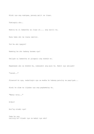 Hindi sya ang sumigaw, parang galit sa itaas.
Tumingala ako..
Nakita ko si Samantha sa itaas at.... ang sarili ko.
Nasa kama ako ng isang ospital.
Yun ba ako ngayon?
Namatay ba ako habang kasama sya?
Umiiyak si Samantha at pinapalo ang dibdib ko.
Napahawak ako sa dibdib ko, sumasakit ang puso ko. Bakit sya umiiyak?
"Jared..."
Pinanood ko sya, nakatingin sya sa mukha ko habang patuloy sa pag-iyak...
Hindi ko alam na iiyakan nya ang pagkamatay ko.
"Mahal kita..."
A-Ano?
Ano'ng sinabi nya?
Tama ba ang
narinig ko? Sinabi nya na mahal nya ako?
 