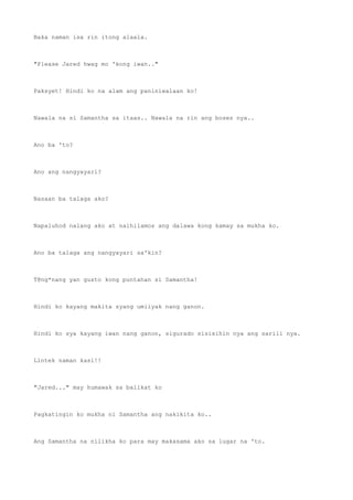Baka naman isa rin itong alaala.
"Please Jared hwag mo 'kong iwan.."
Paksyet! Hindi ko na alam ang paniniwalaan ko!
Nawala na si Samantha sa itaas.. Nawala na rin ang boses nya..
Ano ba 'to?
Ano ang nangyayari?
Nasaan ba talaga ako?
Napaluhod nalang ako at naihilamos ang dalawa kong kamay sa mukha ko.
Ano ba talaga ang nangyayari sa'kin?
T@ng*nang yan gusto kong puntahan si Samantha!
Hindi ko kayang makita syang umiiyak nang ganon.
Hindi ko sya kayang iwan nang ganon, sigurado sisisihin nya ang sarili nya.
Lintek naman kasi!!
"Jared..." may humawak sa balikat ko
Pagkatingin ko mukha ni Samantha ang nakikita ko..
Ang Samantha na nilikha ko para may makasama ako sa lugar na 'to.
 