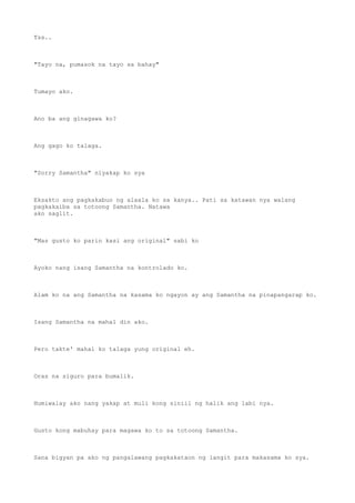 Tss..
"Tayo na, pumasok na tayo sa bahay"
Tumayo ako.
Ano ba ang ginagawa ko?
Ang gago ko talaga.
"Sorry Samantha" niyakap ko sya
Eksakto ang pagkakabuo ng alaala ko sa kanya.. Pati sa katawan nya walang
pagkakaiba sa totoong Samantha. Natawa
ako saglit.
"Mas gusto ko parin kasi ang original" sabi ko
Ayoko nang isang Samantha na kontrolado ko.
Alam ko na ang Samantha na kasama ko ngayon ay ang Samantha na pinapangarap ko.
Isang Samantha na mahal din ako.
Pero takte' mahal ko talaga yung original eh.
Oras na siguro para bumalik.
Humiwalay ako nang yakap at muli kong siniil ng halik ang labi nya.
Gusto kong mabuhay para magawa ko to sa totoong Samantha.
Sana bigyan pa ako ng pangalawang pagkakataon ng langit para makasama ko sya.
 