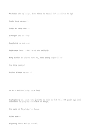 "Humirit ako ng isa pa, baka hindi na maulit eh" kinindatan ko sya
Gusto kong mabuhay..
Gusto ko nang bumalik.
Tumingin ako sa langit.
Papalubog na ang araw.
Maya-maya lang... dumilim na ang paligid.
Nang buksan ko ang mga mata ko, nasa ibang lugar na ako.
Una kong nakita?
Puting kisame ng ospital.
Ch.57 - Another Story (Part One)
Pagkagising ko, agad akong pumunta sa room ni Red. Nasa ICU parin sya pero
nabawasan na yung mga nakakabit sa kanya.
Ang sabi ni Tita buhay si Red..
Buhay sya...
Nagising narin daw sya kanina.
 