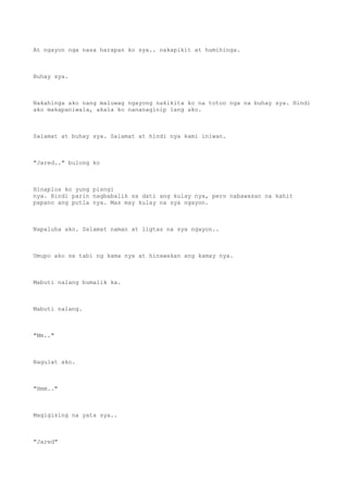 At ngayon nga nasa harapan ko sya.. nakapikit at humihinga.
Buhay sya.
Nakahinga ako nang maluwag ngayong nakikita ko na totoo nga na buhay sya. Hindi
ako makapaniwala, akala ko nananaginip lang ako.
Salamat at buhay sya. Salamat at hindi nya kami iniwan.
"Jared.." bulong ko
Hinaplos ko yung pisngi
nya. Hindi parin nagbabalik sa dati ang kulay nya, pero nabawasan na kahit
papano ang putla nya. Mas may kulay na sya ngayon.
Napaluha ako. Salamat naman at ligtas na sya ngayon..
Umupo ako sa tabi ng kama nya at hinawakan ang kamay nya.
Mabuti nalang bumalik ka.
Mabuti nalang.
"Mm.."
Nagulat ako.
"Hmm.."
Magigising na yata sya..
"Jared"
 