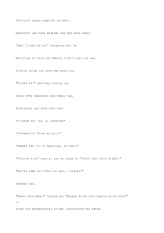Unti-unti syang nagmulat ng mata..
Napangiti ako nang magtama ang mga mata namin.
"Red! Gising ka na!" masayang sabi ko
Nginitian ko lang sya habang tinititigan nya ako.
Kinurap kurap nya yung mga mata nya.
"S-Sino ka?" mahinang tanong nya
Bigla kong nabitawan ang kamay nya.
Tinatanong nya kung sino ako?
"J-Jared ako 'to, si Samantha"
"S-Samantha? Nurse ba kita?"
"JARED! Ako 'to si Samantha, ano ba?!"
"S-Sorry Miss" nagulat sya sa sigaw ko "Hindi kasi kita kilala."
"Ano'ng sabi mo? Hindi mo ako... kilala?"
Tumango sya.
"Nasan sina Mama?" tanong nya "Kasama ka ba nya? Naging ex ba kita?"
/>
Hindi ako makapaniwala sa mga itinatanong nya sakin.
 