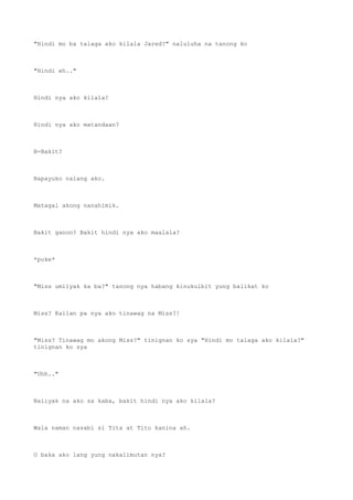 "Hindi mo ba talaga ako kilala Jared?" naluluha na tanong ko
"Hindi eh.."
Hindi nya ako kilala?
Hindi nya ako matandaan?
B-Bakit?
Napayuko nalang ako.
Matagal akong nanahimik.
Bakit ganon? Bakit hindi nya ako maalala?
*poke*
"Miss umiiyak ka ba?" tanong nya habang kinukulbit yung balikat ko
Miss? Kailan pa nya ako tinawag na Miss?!
"Miss? Tinawag mo akong Miss?" tinignan ko sya "Hindi mo talaga ako kilala?"
tinignan ko sya
"Uhh.."
Naiiyak na ako sa kaba, bakit hindi nya ako kilala?
Wala naman nasabi si Tita at Tito kanina ah.
O baka ako lang yung nakalimutan nya?
 