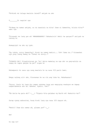 "H-Hindi mo talaga maalala Jared?" umiyak na ako
0________0; nagulat sya
"H-Hwag ka naman umiyak, oo na naaalala na kita! Ikaw si Samantha, kilala kita!"
sabi nya
"Sinasabi mo lang yan eh! WAAAAAAAAHH!! Nakakainis! Bakit ka ganyan?" umiiyak na
tanong ko
Humagulgol na ako ng iyak.
"Ay takte, sorry Samantha!! Hindi ka naman mabiro... Tsk! Tama na.." hinawakan
nya yung isang kamay ko "Tahan na sorry.."
"SIRAULO KA!! Pinaglalaruan mo 'ko! Halos mamatay na nga ako sa pag-aalala sa
lagay mo tapos ganyan ka pa!" sigaw ko
Hahampasin ko sana sya nang maalala ko na nasa ICU parin kami.
Umupo nalang ulit ako. Pinunasan ko na rin ang luha ko. Nakakaasar!
"Sorry. Gusto ko lang din naman subukan kung ano magiging reaksyon mo kapag
nagka-amnesia ako eh. Hahaha! Iyakin. Tsk!"
"Eh baliw ka pala eh!" >___< "Sipain kita palabas ng Earth eh! Kakainis ka!"
Sarap nyang sabunutan, kung hindi lang sya nasa ICU ngayon eh.
"Bakit? Ikaw din naman ah, ginawa yon" >__>
Hm?
Oo nga no?
 