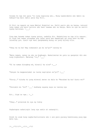 Ginawa ko nga din pala 'to nung nagising ako.. Nung naaksidente ako dahil sa
kabayo--ay mali dahil pala kay Riri.
Si Riri na ngayon ay nasa Mental Hospital na. Galit parin ako sa kanya, natural
lang naman yon pero naiinis ako kasi naaawa ako sa kanya. Wala na sya sa sarili
nyang katinuan. >___>
Yung mga kasama naman nyang goons, nadakip din. Nakakulong na nga sila ngayon.
Si kuya Lee naman ginagawa ang lahat para mas mapabigat pa yung kaso ng mga
lalaking yon. Gusto nya kasi panghabang buhay na yung kulong nila.
"Okay ka na ba? May sumasakit pa ba sa'yo?" tanong ko
"Wala naman, sanay na ako sa bugbugan. Nakalimutan mo yata na gangster din ako
nung highschool. Matatag 'to," ^___^
"Di ka naman binugbog eh, binaril ka sira" =___=
"Ganyan ka magpasalamat sa taong nagligtas sa'yo?" -___^
"Sorry.." kinuha ko yung mineral water na dala ko "Nauuhaw ka ba? Gusto mo?"
"Painumin mo 'ko?" ^___^ mukhang sayang saya na tanong nya
Err.. Sige na nga.. >__>
"Okay.." pinainom ko sya ng tubig
Pagkatapos nakatingin lang sya sakin at nakangiti.
Hindi ko alam kung nagha-hallucinate ako o ano pero parang kumikinang yung mga
mata nya.
(-__-*))((*-__-)(-__-*))
 