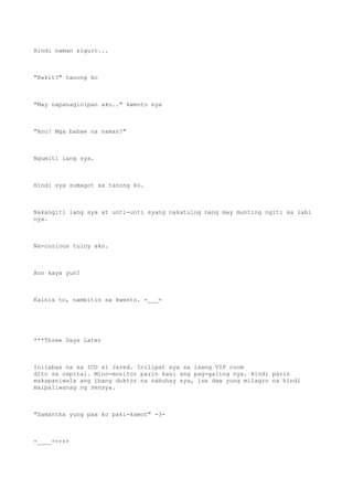 Hindi naman siguro...
"Bakit?" tanong ko
"May napanaginipan ako.." kwento nya
"Ano? Mga babae na naman?"
Ngumiti lang sya.
Hindi sya sumagot sa tanong ko.
Nakangiti lang sya at unti-unti syang nakatulog nang may munting ngiti sa labi
nya.
Na-curious tuloy ako.
Ano kaya yun?
Kainis to, nambitin sa kwento. =___=
***Three Days Later
Inilabas na sa ICU si Jared. Inilipat sya sa isang VIP room
dito sa ospital. Mino-monitor parin kasi ang pag-galing nya. Hindi parin
makapaniwala ang ibang doktor na nabuhay sya, isa daw yung milagro na hindi
maipaliwanag ng sensya.
"Samantha yung paa ko paki-kamot" -3-
-____-++++
 