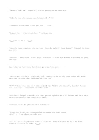 "Anong sinabi mo?" napatigil ako sa pag-aayos ng unan nya
"Sabi ko nga ako nalang ang kakamot eh.." >3>
Sinubukan nyang abutin ang paa nya... kaso...
"A-Aray ko... yung sugat ko..." reklamo nya
0___0 Hala! Hala! >___<
"Hwag ka nang gumalaw, ako na lang. Saan ba makati? Saan banda?" kinamot ko yung
paa nya
"HAHAHAA!! Hwag dyan! Hindi dyan, hahahaha!!" tawa nya habang kinakamot ko yung
paa nya
Ang lakas ng tawa nya, hawak nya pa yung tyan nya. =___=
"Hoy Jared! Ako ba niloloko mo lang? Sumasakit ba talaga yang sugat mo? Kung
makatawa ka dyan abot hanggang parking lot"
"O-Ow!" hinawakan nya ulit yung dibdib nya "Hindi ako umaarte, masakit talaga
tsk! Araaaay... ang sugat ko sumasakit"
Pero bakit habang sinasabi nya yon, parang nakanta pa sya? Parang ang saya saya
pa nya na masakit ang sugat nya. Adik. =___="
"Tawagin ko na ba yung nurse?" tanong ko
"Hindi na, hindi na. Pagnanasahan na naman ako nung nurse
dito" (,~~) mayabang na sabi nya
Adik talaga sa kayabangan tong lalaking to. Kung titignan mo kala mo hindi
nagdaan sa 50/50 at coma. =___=
 