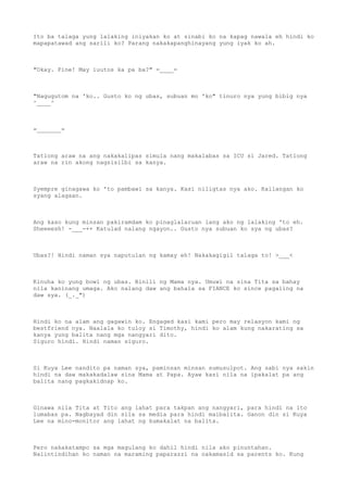 Ito ba talaga yung lalaking iniyakan ko at sinabi ko na kapag nawala eh hindi ko
mapapatawad ang sarili ko? Parang nakakapanghinayang yung iyak ko ah.
"Okay. Fine! May iuutos ka pa ba?" =____=
"Nagugutom na 'ko.. Gusto ko ng ubas, subuan mo 'ko" tinuro nya yung bibig nya
^____^
=_______=
Tatlong araw na ang nakakalipas simula nang makalabas sa ICU si Jared. Tatlong
araw na rin akong nagsisilbi sa kanya.
Syempre ginagawa ko 'to pambawi sa kanya. Kasi niligtas nya ako. Kailangan ko
syang alagaan.
Ang kaso kung minsan pakiramdam ko pinaglalaruan lang ako ng lalaking 'to eh.
Sheeeesh! -___-++ Katulad nalang ngayon.. Gusto nya subuan ko sya ng ubas?
Ubas?! Hindi naman sya naputulan ng kamay eh! Nakakagigil talaga to! >___<
Kinuha ko yung bowl ng ubas. Binili ng Mama nya. Umuwi na sina Tita sa bahay
nila kaninang umaga. Ako nalang daw ang bahala sa FIANCE ko since pagaling na
daw sya. (_._")
Hindi ko na alam ang gagawin ko. Engaged kasi kami pero may relasyon kami ng
bestfriend nya. Naalala ko tuloy si Timothy, hindi ko alam kung nakarating sa
kanya yung balita nang mga nangyari dito.
Siguro hindi. Hindi naman siguro.
Si Kuya Lee nandito pa naman sya, paminsan minsan sumusulpot. Ang sabi nya sakin
hindi na daw makakadalaw sina Mama at Papa. Ayaw kasi nila na ipakalat pa ang
balita nang pagkakidnap ko.
Ginawa nila Tita at Tito ang lahat para takpan ang nangyari, para hindi na ito
lumabas pa. Nagbayad din sila sa media para hindi maibalita. Ganon din si Kuya
Lee na mino-monitor ang lahat ng kumakalat na balita.
Pero nakakatampo sa mga magulang ko dahil hindi nila ako pinuntahan.
Naiintindihan ko naman na maraming paparazzi na nakamasid sa parents ko. Kung
 