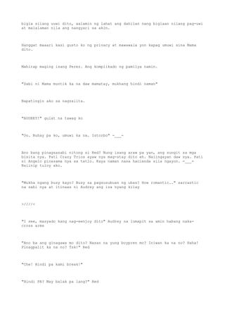 bigla silang uuwi dito, aalamin ng lahat ang dahilan nang biglaan nilang pag-uwi
at malalaman nila ang nangyari sa akin.
Hanggat maaari kasi gusto ko ng privacy at mawawala yon kapag umuwi sina Mama
dito.
Mahirap maging isang Perez. Ang komplikado ng pamilya namin.
"Sabi ni Mama muntik ka na daw mamatay, mukhang hindi naman"
Napatingin ako sa nagsalita.
"AUDREY!" gulat na tawag ko
"Oo. Buhay pa ko, umuwi ka na. Istorbo" -___-
Ano bang pinagsasabi nitong si Red? Nung isang araw pa yan, ang sungit sa mga
bisita nya. Pati Crazy Trios ayaw nya mag-stay dito eh. Naiingayan daw sya. Pati
si Angelo pinasama nya sa tatlo. Kaya naman nasa hacienda sila ngayon. =___=
Naiinip tuloy ako.
"Mukha ngang busy kayo? Busy sa pagsusubuan ng ubas? How romantic.." sarcastic
na sabi nya at itinaas ni Audrey ang isa nyang kilay
>////<
"I see, masyado kang nag-eenjoy dito" Audrey na lumapit sa amin habang naka-
cross arms
"Ano ba ang ginagawa mo dito? Nasan na yung boypren mo? Iniwan ka na no? Haha!
Pinagpalit ka na no? Tsk!" Red
"Che! Hindi pa kami break!"
"Hindi PA? May balak pa lang?" Red
 