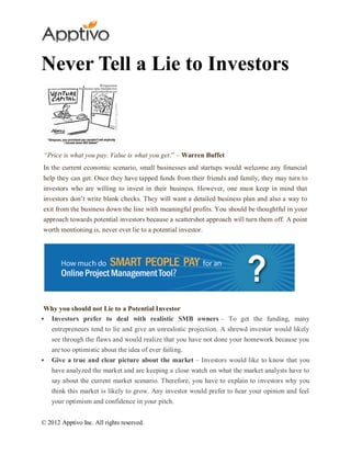 Never Tell a Lie to Investors



“Price is what you pay. Value is what you get.” – Warren Buffet
In the current economic scenario, small businesses and startups would welcome any financial
help they can get. Once they have tapped funds from their friends and family, they may turn to
investors who are willing to invest in their business. However, one must keep in mind that
investors don’t write blank checks. They will want a detailed business plan and also a way to
exit from the business down the line with meaningful profits. You should be thoughtful in your
approach towards potential investors because a scattershot approach will turn them off. A point
worth mentioning is, never ever lie to a potential investor.




 Why you should not Lie to a Potential Investor
 Investors prefer to deal with realistic SMB owners – To get the funding, many
    entrepreneurs tend to lie and give an unrealistic projection. A shrewd investor would likely
    see through the flaws and would realize that you have not done your homework because you
    are too optimistic about the idea of ever failing.
   Give a true and clear picture about the market – Investors would like to know that you
    have analyzed the market and are keeping a close watch on what the market analysts have to
    say about the current market scenario. Therefore, you have to explain to investors why you
    think this market is likely to grow. Any investor would prefer to hear your opinion and feel
    your optimism and confidence in your pitch.


© 2012 Apptivo Inc. All rights reserved.
 