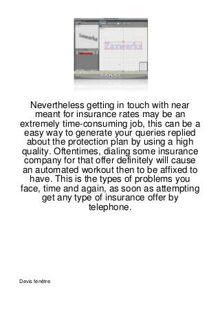 Nevertheless getting in touch with near
    meant for insurance rates may be an
extremely time-consuming job, this can be a
 easy way to generate your queries replied
  about the protection plan by using a high
 quality. Oftentimes, dialing some insurance
 company for that offer definitely will cause
 an automated workout then to be affixed to
   have. This is the types of problems you
face, time and again, as soon as attempting
      get any type of insurance offer by
                  telephone.




Devis fenêtre
 