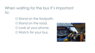 When waiting for the bus it’s important
to:
◎ Stand on the footpath.
◎ Stand on the road.
◎ Look at your phone.
◎ Watch for your bus.
 