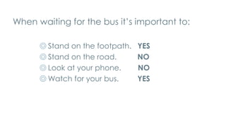 When waiting for the bus it’s important to:
◎ Stand on the footpath. YES
◎ Stand on the road. NO
◎ Look at your phone. NO
◎ Watch for your bus. YES
 