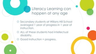 Click to edit
Master title style
Literacy Learning can
happen at any age
◎ Secondary students at Willans Hill School
averaged 1 year of progress in 1 year of
instruction.
◎ ALL of these students had intellectual
disability.
◎ Good instruction = progress.
 