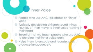 Click to edit
Master title style
Inner Voice
◎ People who use AAC talk about an “inner”
voice
◎ Typically developing children sound things
“out loud” then move to inner voice “saying in
their head”
◎ Essential that we teach people who use AAC
to develop their inner voice early
◎ Helps them to encode and recode, spell,
produce language, etc
 