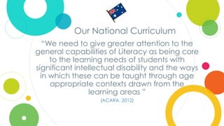 Click to edit
Master title style
Our National Curriculum
“We need to give greater attention to the
general capabilities of Literacy as being core
to the learning needs of students with
significant intellectual disability and the ways
in which these can be taught through age
appropriate contexts drawn from the
learning areas ”
(ACARA, 2012)
 