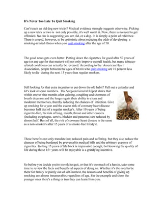 It's Never Too Late To Quit Smoking

Can't teach an old dog new tricks? Medical evidence strongly suggests otherwise. Picking
up a new trick or two is not only possible, it's well worth it. Now, there is no need to get
offended. No one is suggesting you are old, or a dog. It is simply a point of reference.
There is a need, however, to be optimistic about reducing the odds of developing a
smoking-related illness when you quit smoking after the age of 50.



The good news gets even better. Putting down the cigarettes for good after 50 years of
age (or any age for that matter) will not only improve overall health, but many tobacco-
related conditions can actually be reversed. According to the American Heart
Association, people between the ages of 60-64 who quit smoking are 10 percent less
likely to die during the next 15 years than regular smokers.



Still looking for that extra incentive to put down the old habit? Pull out a calendar and
let's look at some numbers. The Surgeon General Report states that
within one to nine months after quitting, coughing and shortness of
breath decrease and the lungs regain their ability to clean and
moderate themselves, thereby reducing the chances of infection. Give
up smoking for a year and the excess risk of coronary heart disease
becomes half that of a regular smoker's. After 10 years of being
cigarette-free, the risk of lung, mouth, throat and other cancers
(including esophagus, cervix, bladder and pancreas) are reduced by
almost half. Best of all, the risk of coronary heart disease is the same
as a non-smoker's after 15 years of a smoke-free lifestyle.



These benefits not only translate into reduced pain and suffering, but they also reduce the
chances of being burdened by preventable medical bills and the arbitrary expense of
cigarettes. Getting 15 years of life back is impressive enough, but knowing the quality of
life during those 15+ years will be enjoyable is a gratifying incentive.



So before you decide you're too old to quit, or that it's too much of a hassle, take some
time to review the facts and beneficial aspects of doing so. Whether it's the need to be
there for family or purely out of self-interest, the reasons and benefits of giving up
smoking are almost innumerable; regardless of age. Set the example and show the
younger ones there's a thing or two they can learn from you.
 