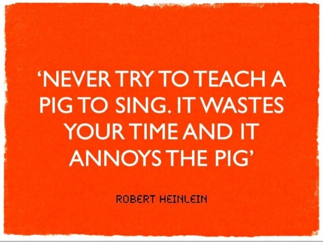 Never try to teach a pig to sing! Robert Heinlein quote