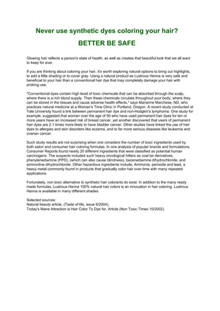 Never use synthetic dyes coloring your hair?
                                 BETTER BE SAFE

Glowing hair reflects a person's state of health, as well as creates that beautiful look that we all want
to keep for ever.

If you are thinking about coloring your hair, it's worth exploring natural options to bring out highlights,
to add a little shading or to cover gray. Using a natural product as Lustrous Henna is very safe and
beneficial to your hair than a conventional hair dye that may completely damage your hair with
prolong use.

quot;Conventional dyes contain high level of toxic chemicals that can be absorbed through the scalp,
where there is a rich blood supply. Then these chemicals circulate throughout your body, where they
can be stored in the tissues and cause adverse health effects,quot; says Marianne Marchese, ND, who
practices natural medicine at a Woman's Time Clinic in Portland, Oregon. A recent study conducted at
Yale University found a link between permanent hair dye and non-Hodgkin's lymphoma. One study for
example, suggested that woman over the age of 50 who have used permanent hair dyes for ten or
more years have an increased risk of breast cancer. yet another discovered that users of permanent
hair dyes are 2:1 times more likely to have bladder cancer. Other studies have linked the use of hair
dyes to allergies and skin disorders like eczema, and to far more serious diseases like leukemia and
ovarian cancer.

Such study results are not surprising when one considers the number of toxic ingredients used by
both salon and consumer hair coloring formulas. In one analysis of popular brands and formulations,
Consumer Reports found nearly 20 different ingredients that were classified as potential human
carcinogens. The suspects included such heavy oncological hitters as coal tar derivatives,
phenylenediamine (PPD), (which can also cause blindness), bezenediamine dihydrochloride, and
aminonline dihydrochloride. Other hazardous ingredients include, Ammonia, peroxide and lead, a
heavy metal commonly found in products that gradually color hair over time with many repeated
applications.

Fortunately, non toxic alternative to synthetic hair colorants do exist. In addition to the many ready
made formulas, Lustrous Henna 100% natural hair colors is an innovation in hair coloring. Lustrous
Henna is available in many different shades.

Selected sources:
Natural beauty article, (Taste of life, issue 9/2004),
Today's Mane Attraction is Hair Color To Dye for. Article (Non Toxic Times 10/2002).
 